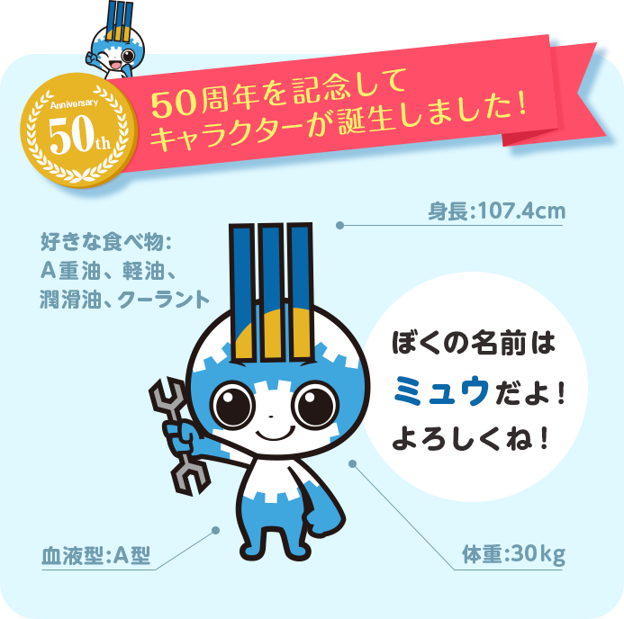 50周年記念を記念してキャラクターが誕生しました！ぼくの名前はミュウだよ！よろしくね！ミュウのプロフィール●身長:107.4cm●体重:30kg●血液型:A型●好きな食べ物:A重油、軽油、潤滑油、クーラント