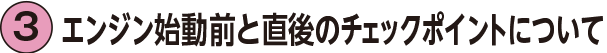 3.エンジン始動前と直後のチェックポイントについて